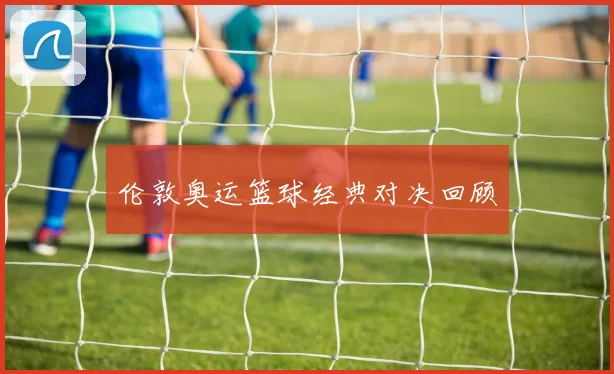 伦敦奥运篮球经典对决回顾