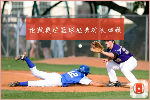 伦敦奥运篮球经典对决回顾